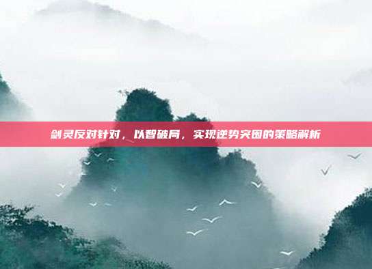 剑灵反对针对,以智破局,实现逆势突围的策略解析