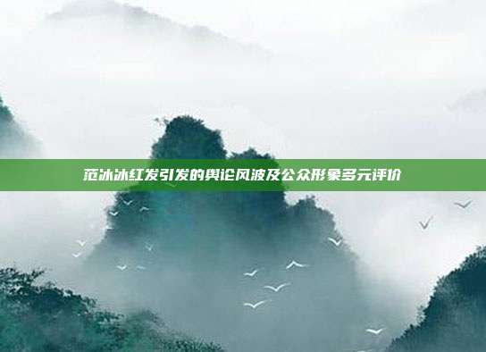 范冰冰红发引发的舆论风波及公众形象多元评价
