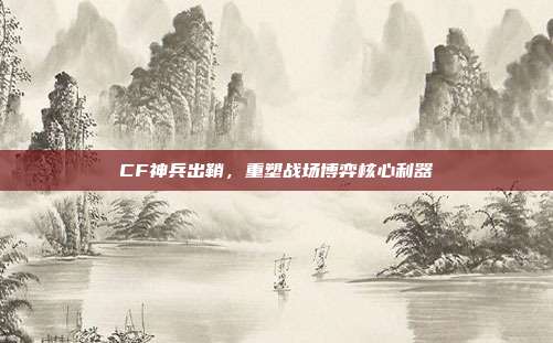 CF神兵出鞘,重塑战场博弈核心利器