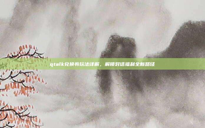 qtalk兑换券玩法详解,解锁对话福利全新路径