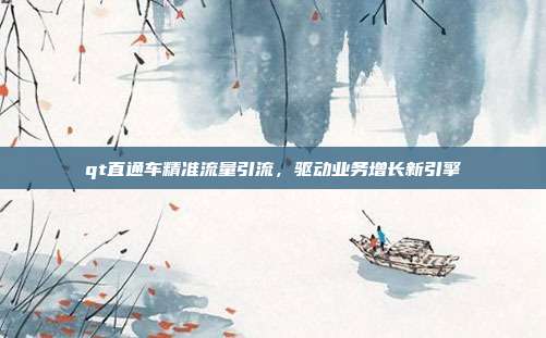 qt直通车精准流量引流,驱动业务增长新引擎