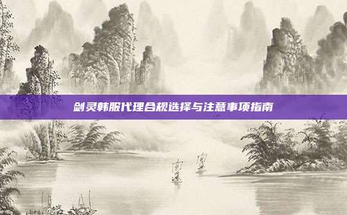 剑灵韩服代理合规选择与注意事项指南