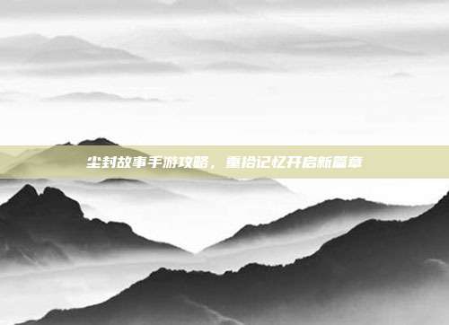 尘封故事手游攻略,重拾记忆开启新篇章