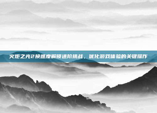 火炬之光2换难度解锁进阶挑战,优化游戏体验的关键操作