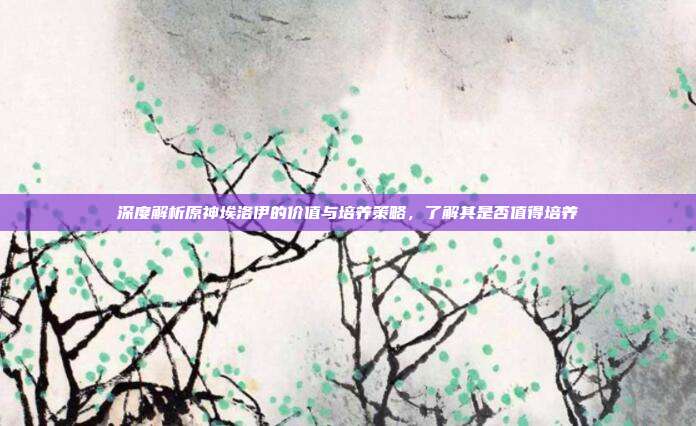 深度解析原神埃洛伊的价值与培养策略,了解其是否值得培养