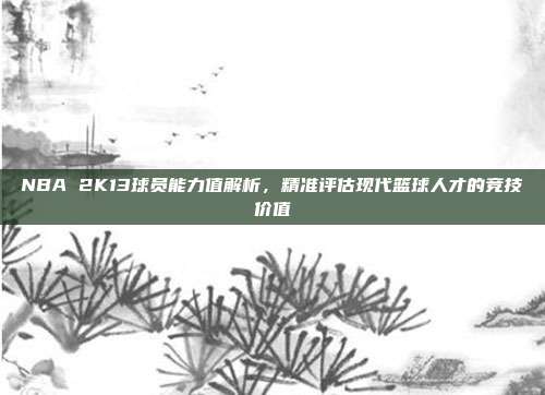 NBA 2K13球员能力值解析,精准评估现代篮球人才的竞技价值
