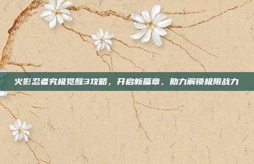 火影忍者究极觉醒3攻略,开启新篇章,助力解锁极限战力