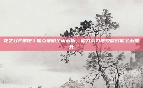 龙之谷2重炮手加点策略全面解析,助力战力与技能效能全面提升