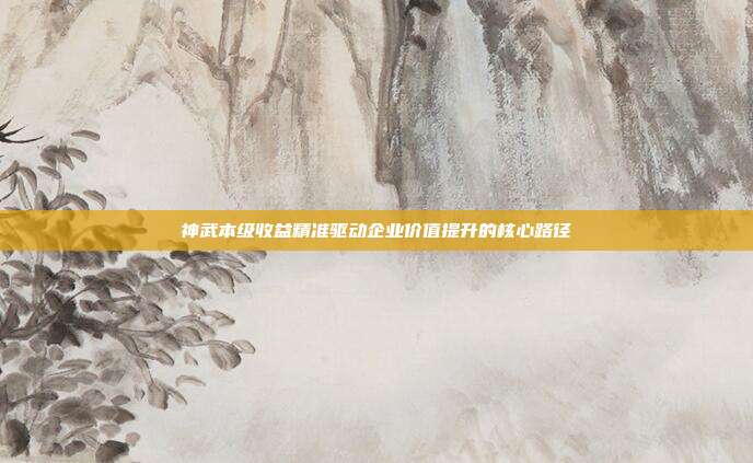 神武本级收益精准驱动企业价值提升的核心路径
