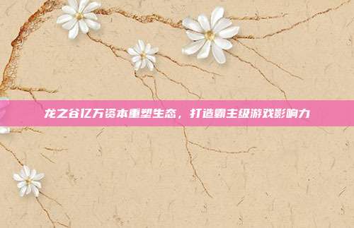 龙之谷亿万资本重塑生态,打造霸主级游戏影响力