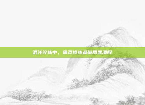 混沌淬炼中,鲁莽修炼者破局显清醒