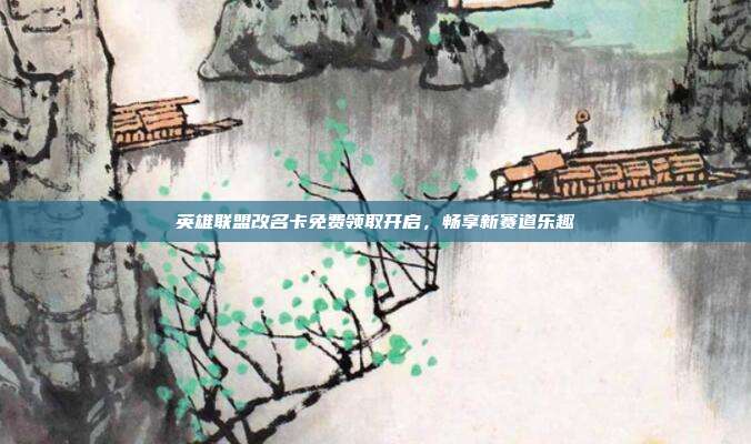 英雄联盟改名卡免费领取开启,畅享新赛道乐趣