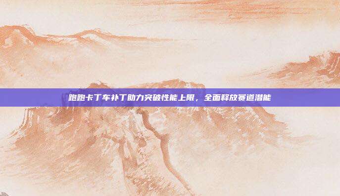 跑跑卡丁车补丁助力突破性能上限,全面释放赛道潜能