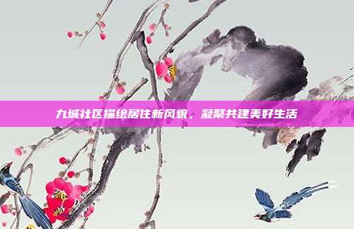 九城社区描绘居住新风貌,凝聚共建美好生活