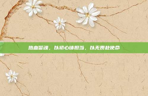 热血警魂,以初心铸担当,以无畏赴使命
