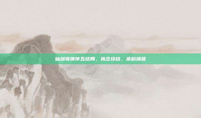 仙剑奇侠传五结局,执念终结,余韵绵延