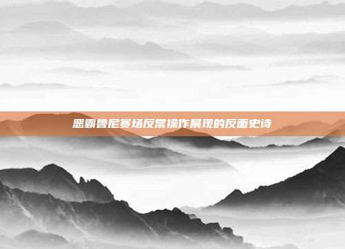 恶霸鲁尼赛场反常操作展现的反面史诗