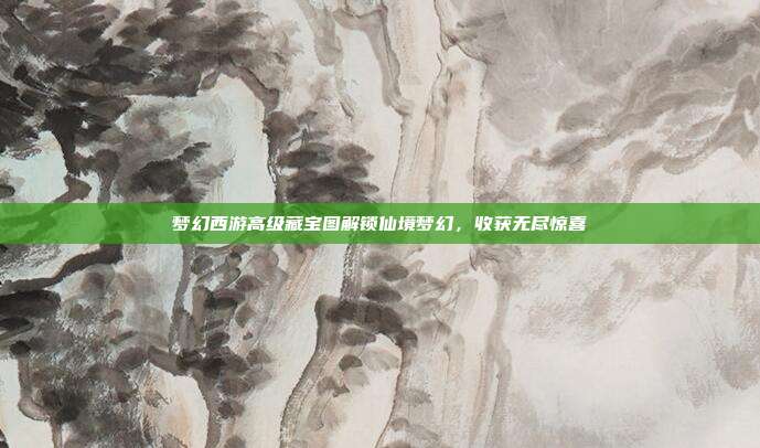 梦幻西游高级藏宝图解锁仙境梦幻,收获无尽惊喜