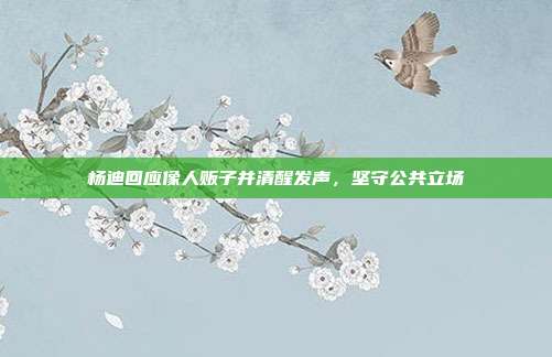 杨迪回应像人贩子并清醒发声,坚守公共立场