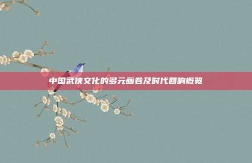 中国武侠文化的多元画卷及时代回响概览