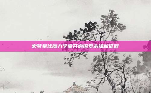 宏梦星球魔力学堂开启探索未知新征程