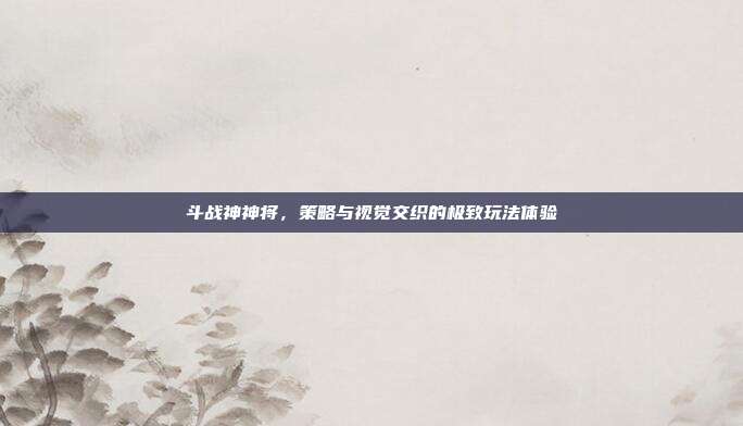 斗战神神将,策略与视觉交织的极致玩法体验