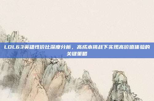 LOL63英雄性价比深度分析,高成本挑战下实现高价值体验的关键策略