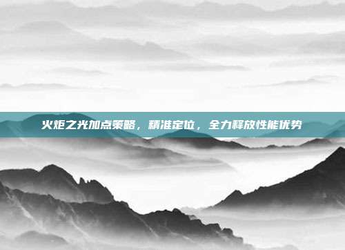 火炬之光加点策略,精准定位,全力释放性能优势