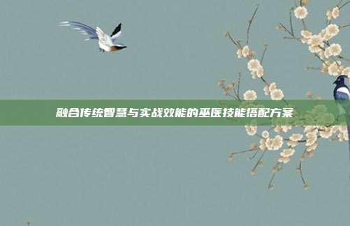 融合传统智慧与实战效能的巫医技能搭配方案