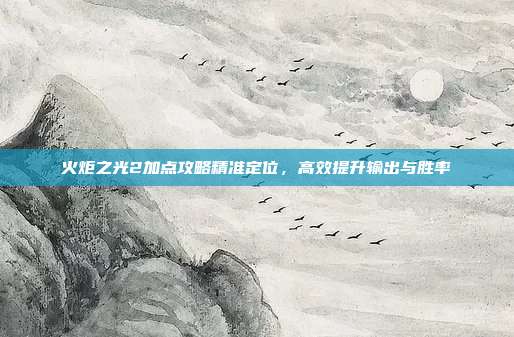 火炬之光2加点攻略精准定位,高效提升输出与胜率