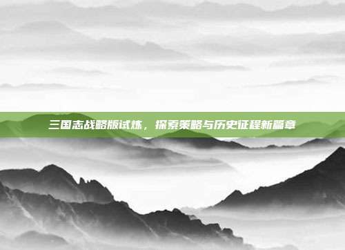 三国志战略版试炼,探索策略与历史征程新篇章