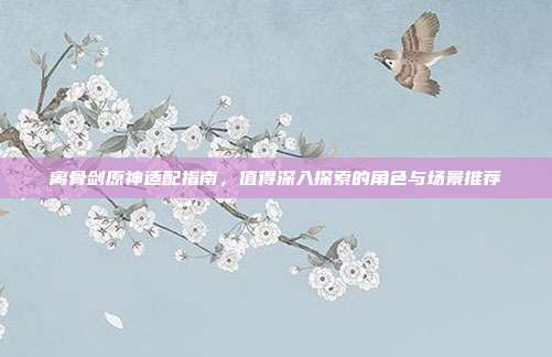 离骨剑原神适配指南,值得深入探索的角色与场景推荐