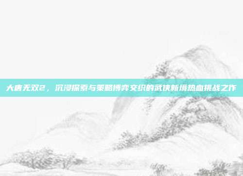 大唐无双2,沉浸探索与策略博弈交织的武侠新境热血挑战之作