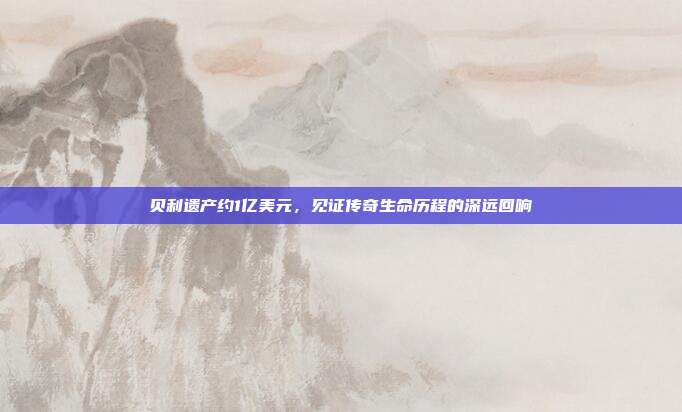贝利遗产约1亿美元,见证传奇生命历程的深远回响