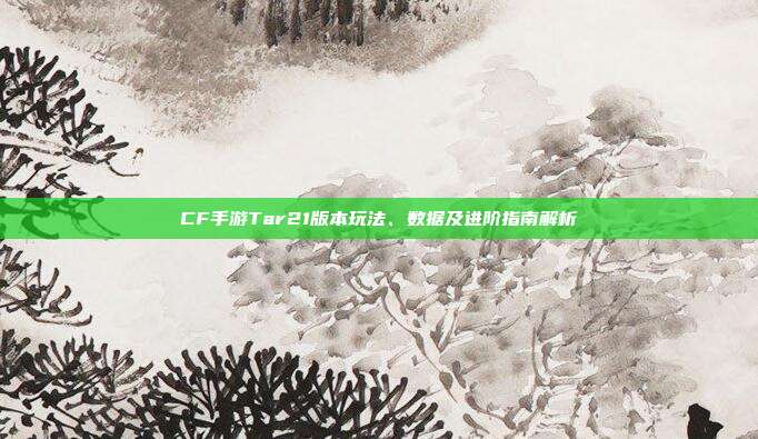 CF手游Tar21版本玩法、数据及进阶指南解析
