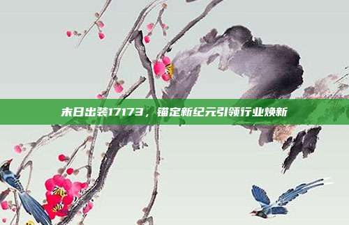 末日出装17173,锚定新纪元引领行业焕新
