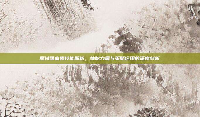 魔域吸血鬼技能解析,神秘力量与策略运用的深度剖析