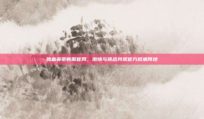 热血英豪韩服官网,激情与挑战共筑官方权威阵地