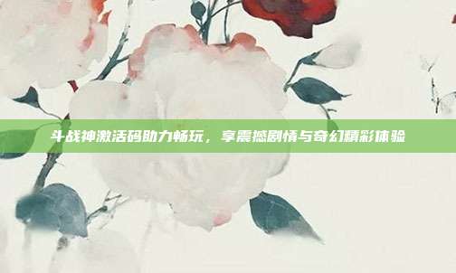 斗战神激活码助力畅玩,享震撼剧情与奇幻精彩体验