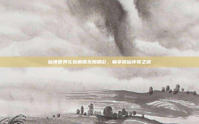 仙侠世界礼包解锁无限精彩,畅享修仙传奇之旅