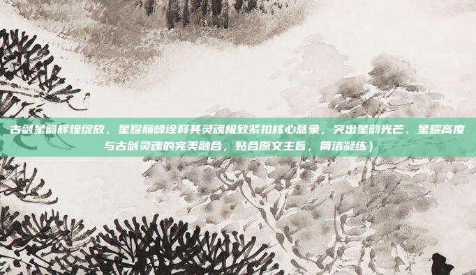 古剑星韵辉煌绽放,星耀巅峰诠释其灵魂极致紧扣核心意象,突出星韵光芒、星耀高度与古剑灵魂的完美融合,贴合原文主旨,简洁凝练)