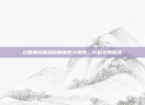 幻想神域激活码解锁宏大世界,开启无限冒险
