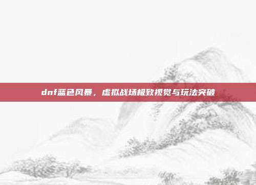 dnf蓝色风暴,虚拟战场极致视觉与玩法突破