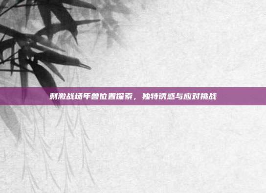 刺激战场年兽位置探索,独特诱惑与应对挑战