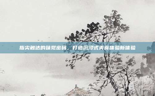 指尖触达的味觉密码,打造沉浸式美食体验新体验