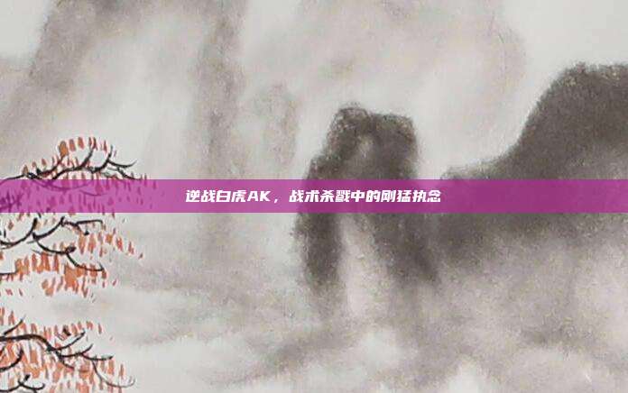 逆战白虎AK,战术杀戮中的刚猛执念