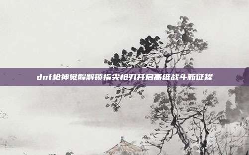 dnf枪神觉醒解锁指尖枪刃开启高维战斗新征程