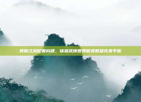 笑傲江湖配置构建,铸就武侠世界傲视群雄完美平衡