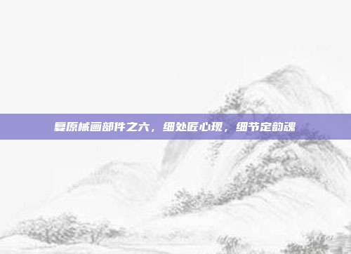 复原械画部件之六,细处匠心现,细节定韵魂