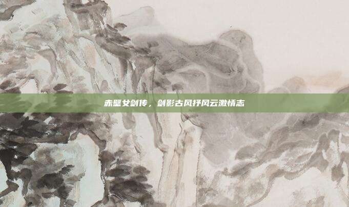 赤壁女剑传,剑影古风抒风云激情志